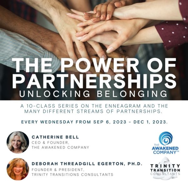 The Power of Partnerships | Unlocking Belonging – A 10 class series on the enneagram and the many different streams of partnerships. Every Wednesday from September 6 2023 until December 1 2023. Hosted by Catherine Bell – CEO and founder of the Awakened Company and Dr. Deborah Egerton – Founder and president of Trinity Transitions Consulants.